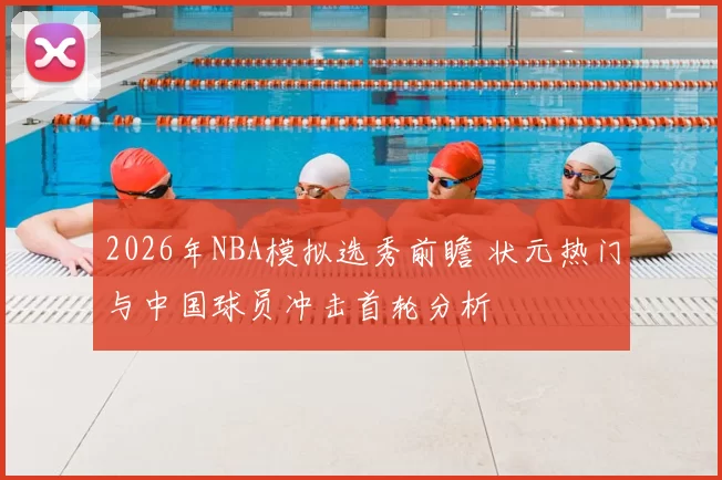 2026年NBA模拟选秀前瞻 状元热门与中国球员冲击首轮分析