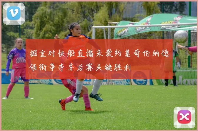 掘金对快船直播来袭约基奇伦纳德领衔争夺季后赛关键胜利