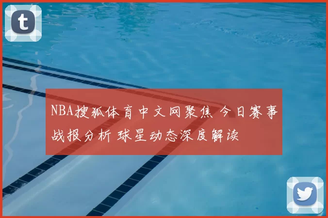 NBA搜狐体育中文网聚焦 今日赛事战报分析 球星动态深度解读