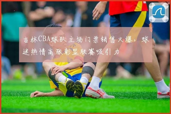 吉林CBA球队主场门票销售火爆，球迷热情高涨彰显联赛吸引力