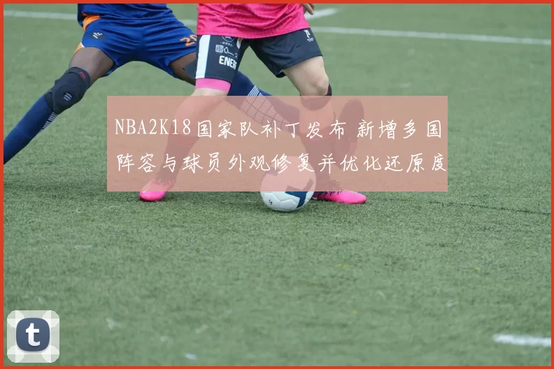 NBA2K18国家队补丁发布 新增多国阵容与球员外观修复并优化还原度与联机稳定性