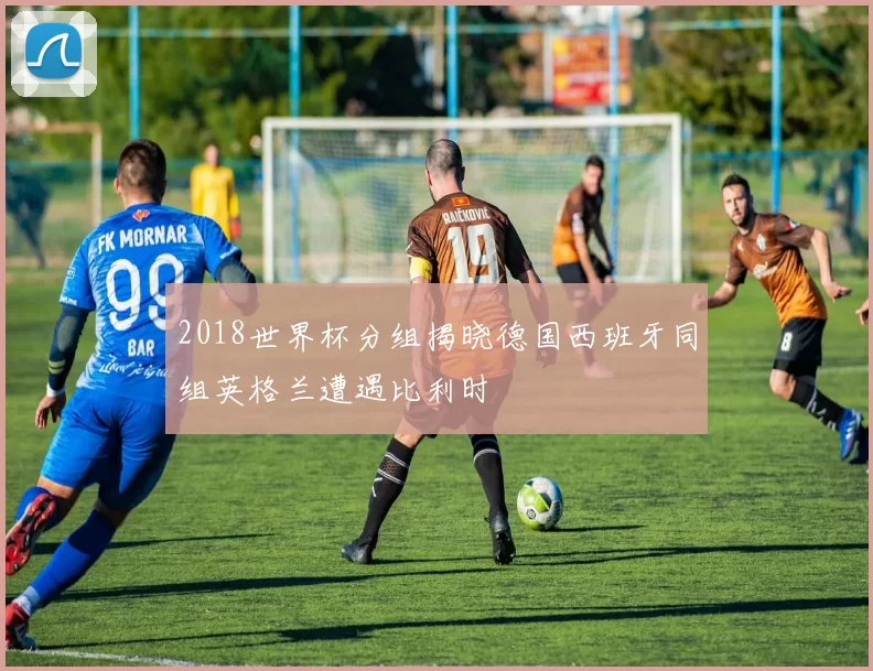 2018世界杯分组揭晓德国西班牙同组英格兰遭遇比利时