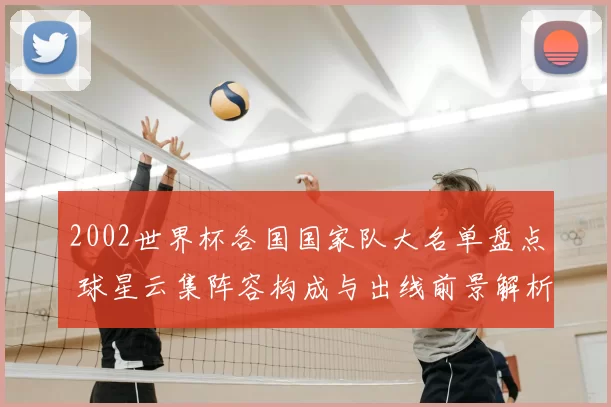 2002世界杯各国国家队大名单盘点 球星云集阵容构成与出线前景解析