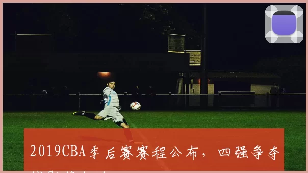 2019CBA季后赛赛程公布,四强争夺战即将打响