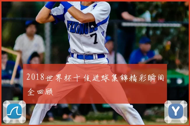 2018世界杯十佳进球集锦精彩瞬间全回顾