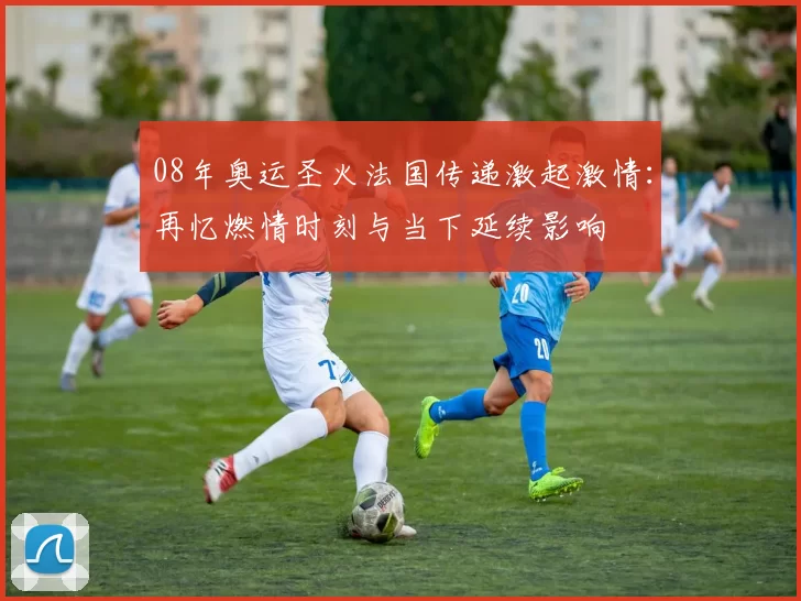 08年奥运圣火法国传递激起激情：再忆燃情时刻与当下延续影响