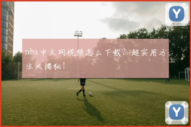 nba中文网视频怎么下载?超实用方法大揭秘!