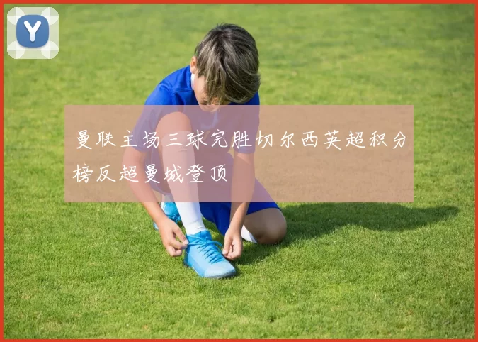 曼联主场三球完胜切尔西英超积分榜反超曼城登顶