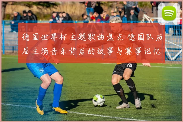 德国世界杯主题歌曲盘点 德国队历届主场音乐背后的故事与赛事记忆