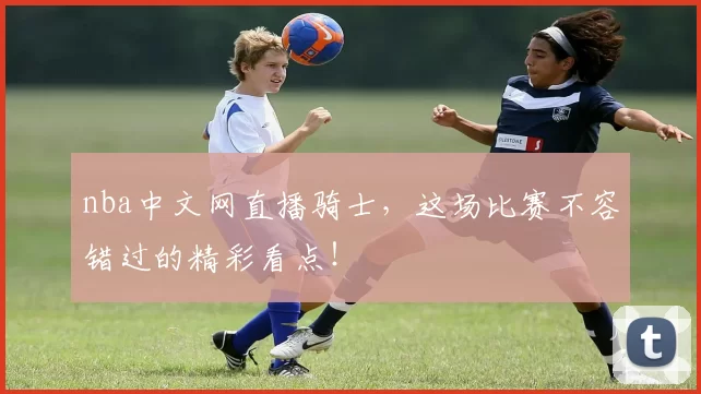 nba中文网直播骑士，这场比赛不容错过的精彩看点！