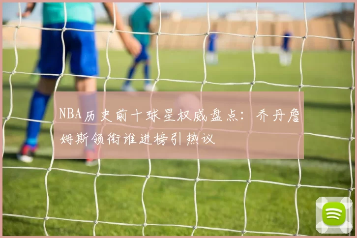 NBA历史前十球星权威盘点：乔丹詹姆斯领衔谁进榜引热议