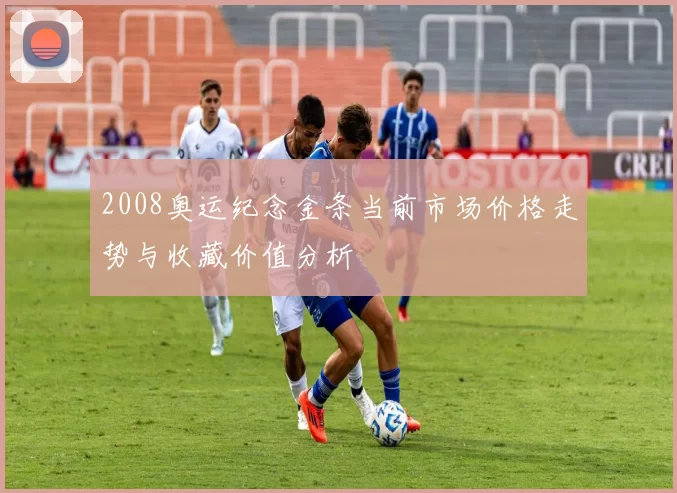 2008奥运纪念金条当前市场价格走势与收藏价值分析