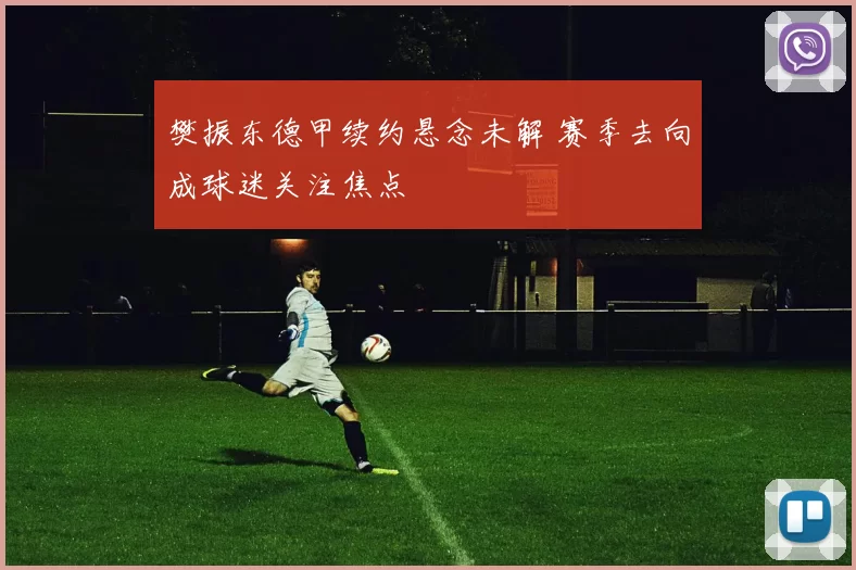 樊振东德甲续约悬念未解 赛季去向成球迷关注焦点