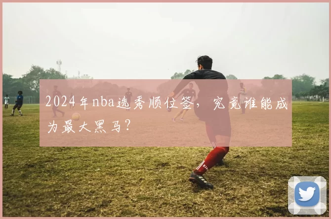 2024年nba选秀顺位签，究竟谁能成为最大黑马？