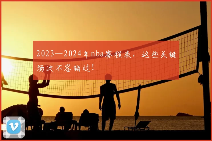 2023—2024年nba赛程表，这些关键场次不容错过！