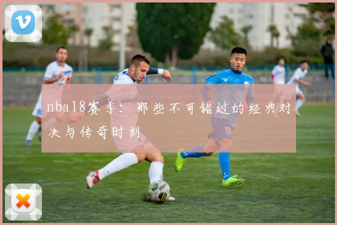 nba18赛季：那些不可错过的经典对决与传奇时刻