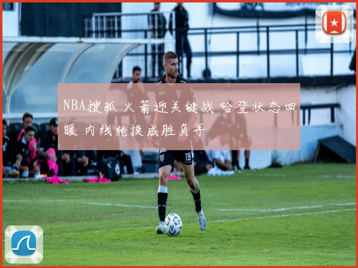 NBA搜狐 火箭迎关键战 哈登状态回暖 内线轮换成胜负手