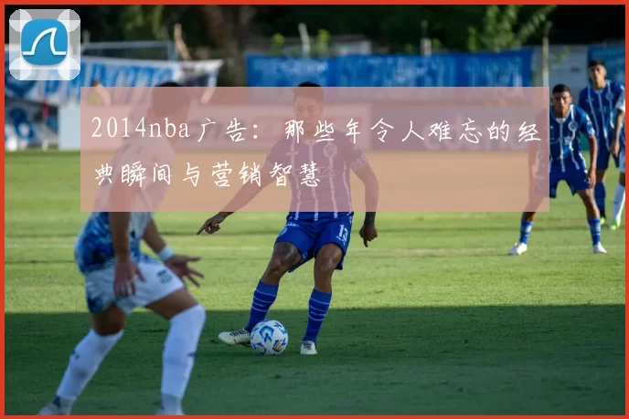 2014nba广告：那些年令人难忘的经典瞬间与营销智慧