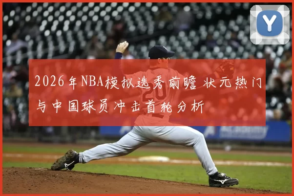 2026年NBA模拟选秀前瞻 状元热门与中国球员冲击首轮分析