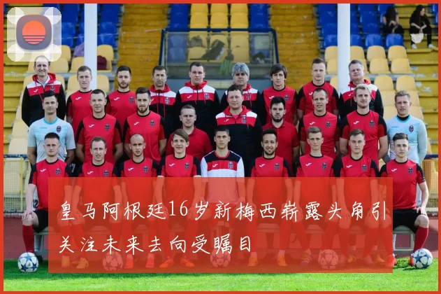 皇马阿根廷16岁新梅西崭露头角引关注未来去向受瞩目