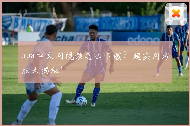 nba中文网视频怎么下载?超实用方法大揭秘!