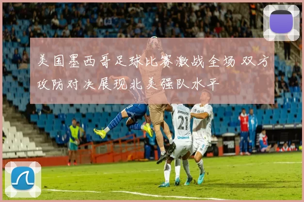 美国墨西哥足球比赛激战全场 双方攻防对决展现北美强队水平