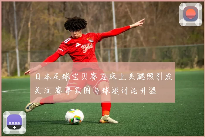 日本足球宝贝赛后床上美腿照引发关注 赛事氛围与球迷讨论升温
