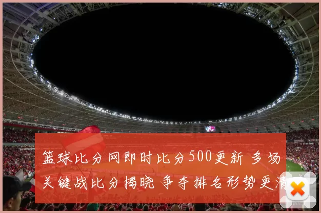 篮球比分网即时比分500更新 多场关键战比分揭晓 争夺排名形势更清晰