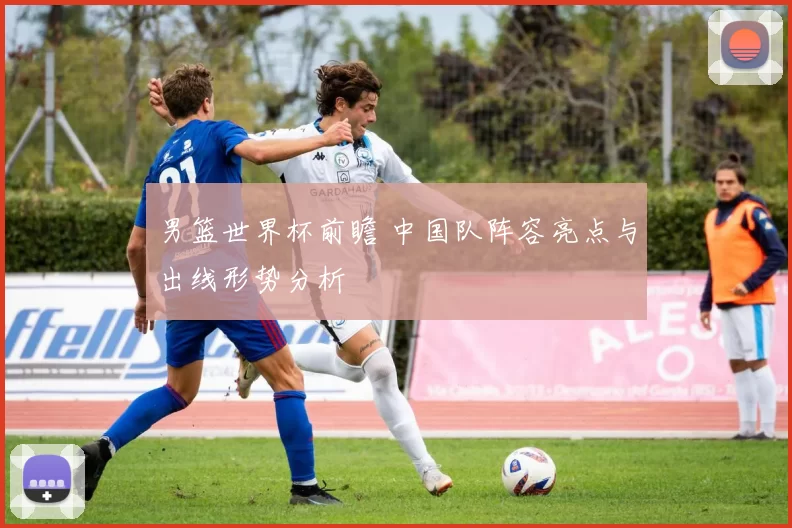 男篮世界杯前瞻 中国队阵容亮点与出线形势分析