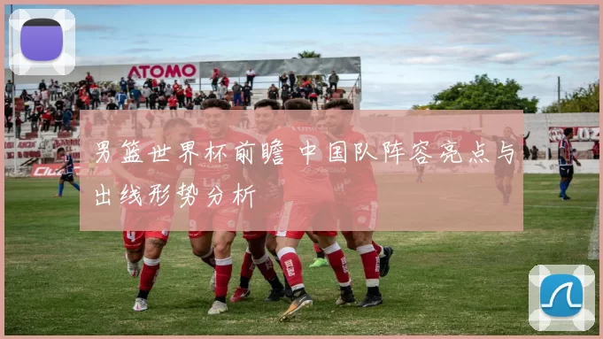 男篮世界杯前瞻 中国队阵容亮点与出线形势分析