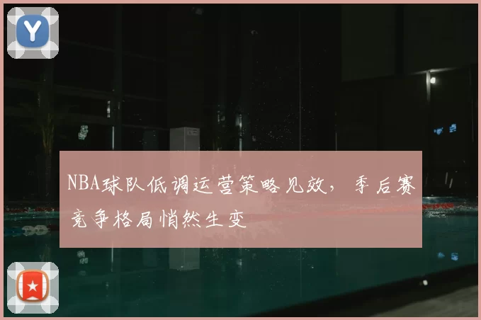 NBA球队低调运营策略见效,季后赛竞争格局悄然生变