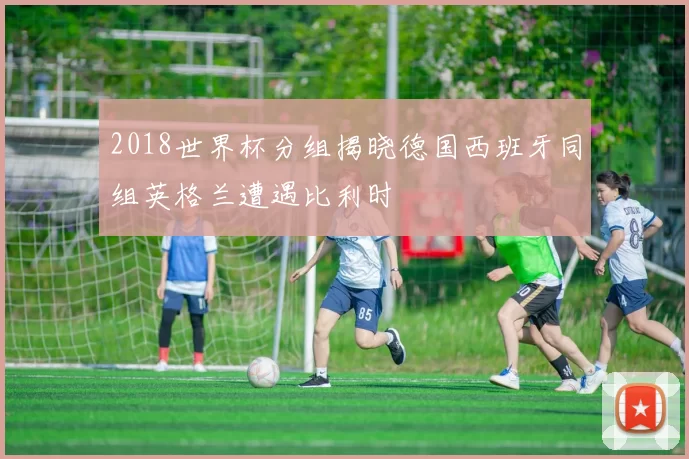 2018世界杯分组揭晓德国西班牙同组英格兰遭遇比利时