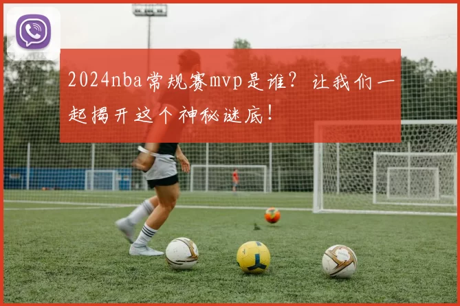 2024nba常规赛mvp是谁？让我们一起揭开这个神秘谜底！
