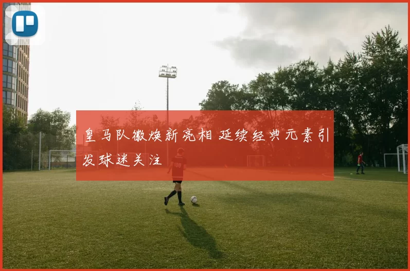 皇马队徽焕新亮相 延续经典元素引发球迷关注