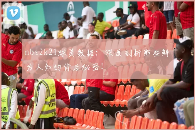 nba2k21球员数据：深度剖析那些鲜为人知的背后秘密！