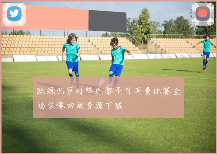 欧冠巴萨对阵巴黎圣日耳曼比赛全场录像回放资源下载