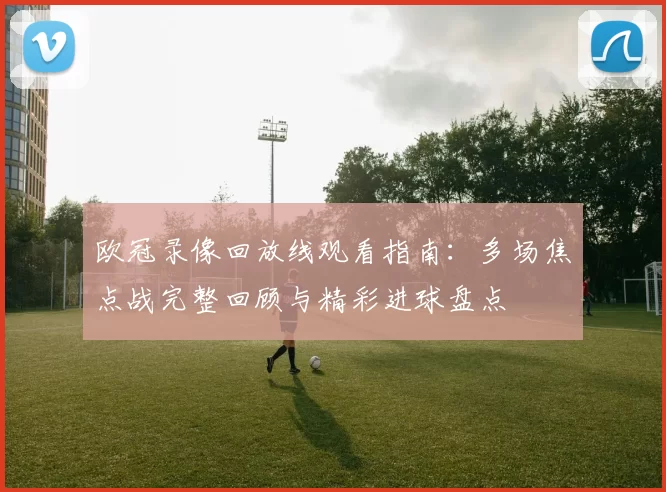 欧冠录像回放线观看指南:多场焦点战完整回顾与精彩进球盘点