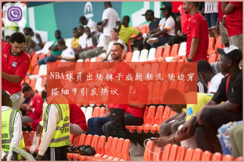 NBA球员出场裤子成新潮流 场边穿搭细节引发热议