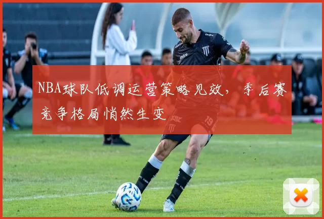 NBA球队低调运营策略见效,季后赛竞争格局悄然生变