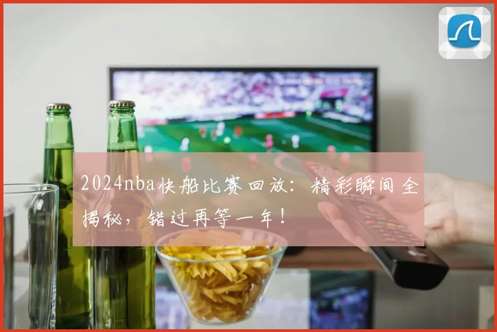 2024nba快船比赛回放:精彩瞬间全揭秘,错过再等一年!