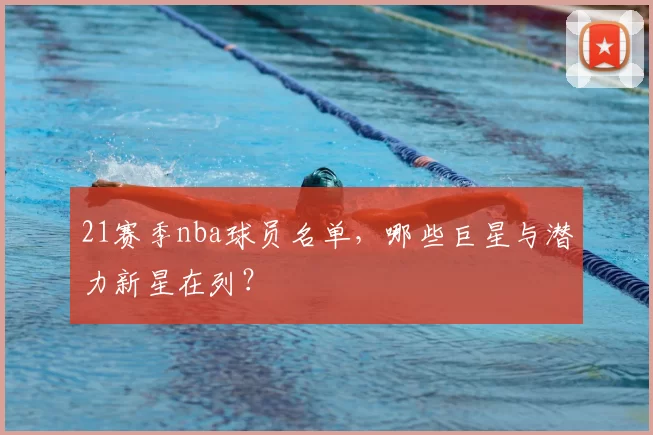 21赛季nba球员名单,哪些巨星与潜力新星在列?