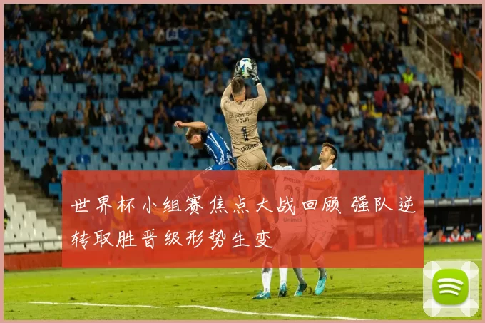 世界杯小组赛焦点大战回顾 强队逆转取胜晋级形势生变