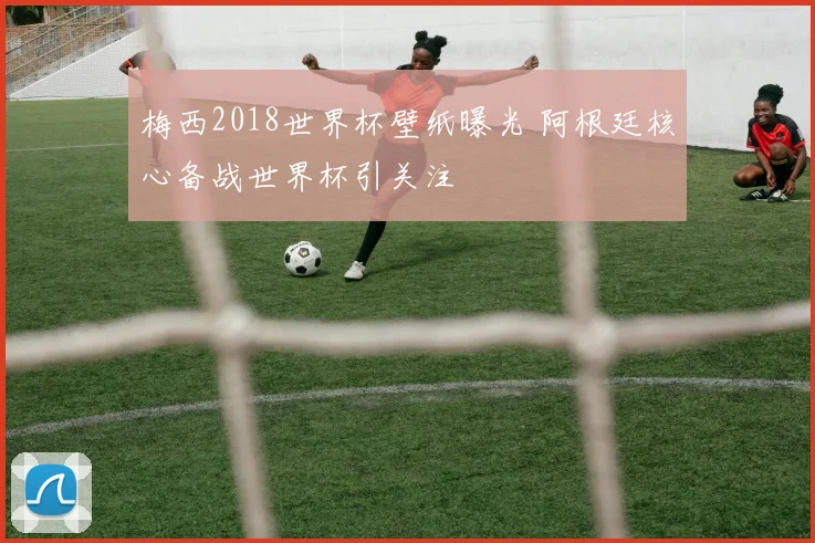 梅西2018世界杯壁纸曝光 阿根廷核心备战世界杯引关注