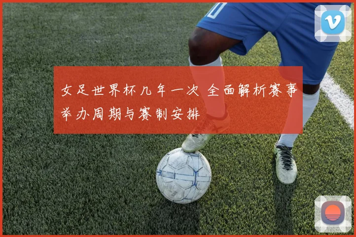 女足世界杯几年一次 全面解析赛事举办周期与赛制安排