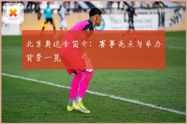 北京奥运会简介:赛事亮点与举办背景一览