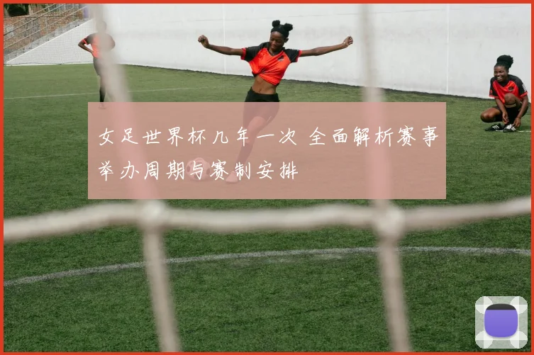 女足世界杯几年一次 全面解析赛事举办周期与赛制安排