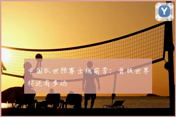 中国队世预赛出线前景：晋级世界杯还有多远