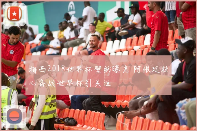 梅西2018世界杯壁纸曝光 阿根廷核心备战世界杯引关注