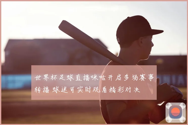 世界杯足球直播咪咕开启多场赛事转播 球迷可实时观看精彩对决