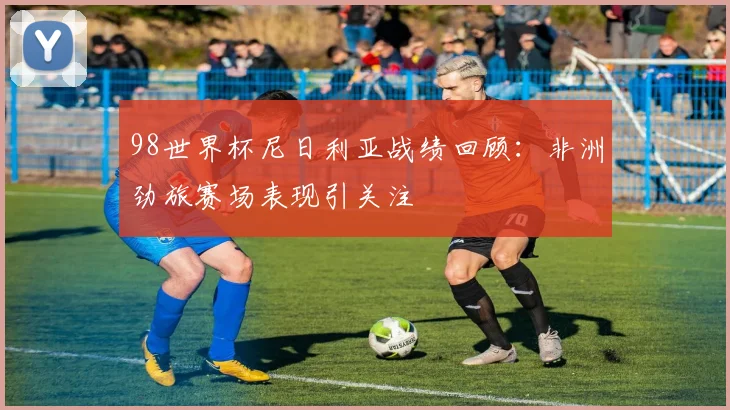 98世界杯尼日利亚战绩回顾:非洲劲旅赛场表现引关注